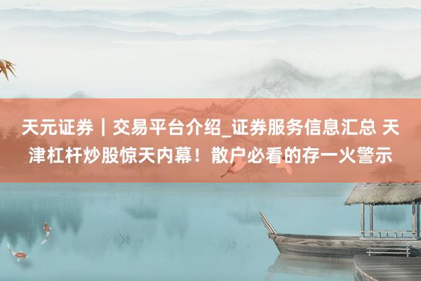 天元证券｜交易平台介绍_证券服务信息汇总 天津杠杆炒股惊天内幕！散户必看的存一火警示