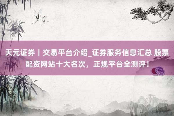 天元证券｜交易平台介绍_证券服务信息汇总 股票配资网站十大名次，正规平台全测评！