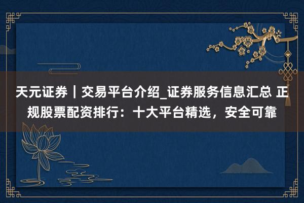 天元证券｜交易平台介绍_证券服务信息汇总 正规股票配资排行：十大平台精选，安全可靠