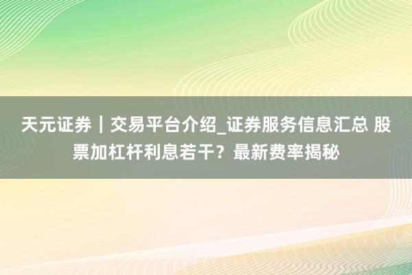 天元证券|交易平台介绍_证券服务信息汇总 股票加杠杆利息若干?最新费率揭秘
