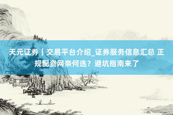 天元证券｜交易平台介绍_证券服务信息汇总 正规配资网奈何选？避坑指南来了
